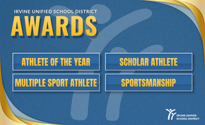 Irvine Unified School District Awards: Athlete of the Year, Scholar Athlete, Multiple Sport Athlete, Sportsmanship.